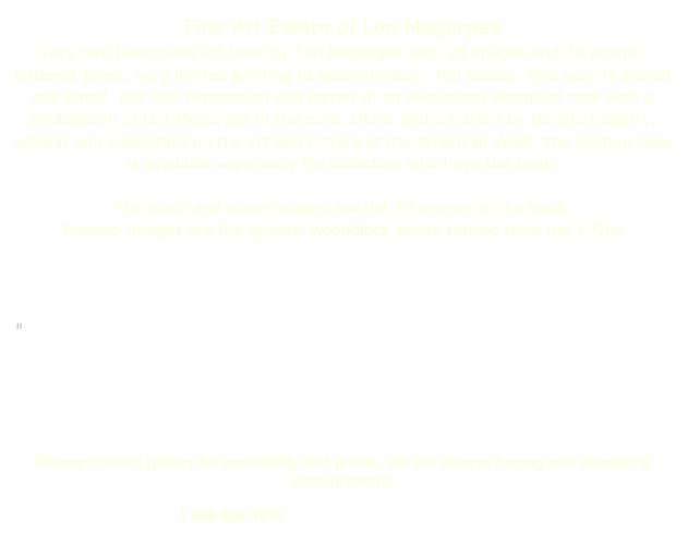 Fine Art Estate of Lon Megargee 
Very rare handmade art book by Lon Megargee with 28 images and 28 poems, letterset press, very limited printing to approximately 200 copies. This copy is signed and dated, has had restoration and comes in an exquisitely designed case with a photograph of Lon Megargee in the early 1930s and a history by Donald Hagerty, scholar and consultant on the art and culture of the American West. The custom case is available separately for collectors who have the book.

The black and white images are the 28 images in the book.
Framed Images are the original woodblock prints started from the 1920s 

Special offer included with purchase of book, a copy of Betsy Fahlman’s

"The Cowboy's Dream:" The Mythic Life and Art of Lon Megargee
Betsy Fahlman has authored this captivating biography and presentation of Megargee’s art, spanning fifty years. Autographed by the author and two of the foreword contributors, artist, Ed Mell and Marshall Trimble, author and State Historian of Arizona. 
Please contact gallery for availability and prices, we are always buying and accepting consignments
1 888 808 1670     michael@colliergallery.com