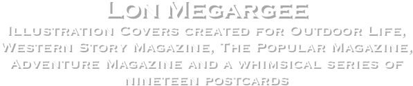 Lon Megargee
Illustration Covers created for Outdoor Life, Western Story Magazine, The Popular Magazine,
Adventure Magazine and a whimsical series of 
nineteen postcards 
